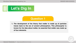 Monlimar Development Academy, Inc. SENIOR HIGH SCHOOL
1. The development of the theory that matter is made up of particles
traces back to the era of ancient philosophers. This philosopher is
known for his idea about matter, he asserted that matter was made up
of four elements.
Question 1
Let’s Dig In
 