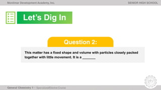 Monlimar Development Academy, Inc. SENIOR HIGH SCHOOL
This matter has a fixed shape and volume with particles closely packed
together with little movement. It is a _______
Question 2:
Let’s Dig In
 