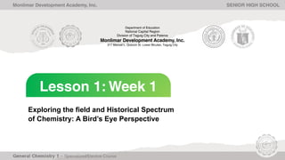 Lesson 1: Week 1
Monlimar Development Academy, Inc. SENIOR HIGH SCHOOL
Exploring the field and Historical Spectrum
of Chemistry: A Bird’s Eye Perspective
Department of Education
National Capital Region
Division of Taguig City and Pateros
Monlimar Development Academy, Inc.
317 Manuel L. Quezon St. Lower Bicutan, Taguig City
 