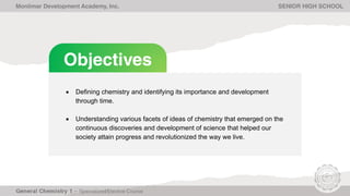 Objectives
• Defining chemistry and identifying its importance and development
through time.
• Understanding various facets of ideas of chemistry that emerged on the
continuous discoveries and development of science that helped our
society attain progress and revolutionized the way we live.
Monlimar Development Academy, Inc. SENIOR HIGH SCHOOL
 