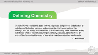 Defining Chemistry
: Chemistry, the science that deals with the properties, composition, and structure of
substances (defined as elements and compounds), the transformations they
undergo, and the energy that is released or absorbed during these processes. Every
substance, whether naturally occurring or artificially produced, consists of one or
more of the hundred-odd species of atoms that have been identified as elements.
- Britannica
Monlimar Development Academy, Inc. SENIOR HIGH SCHOOL
 
