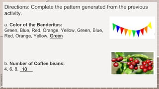SLIDESMANIA.COM
Directions: Complete the pattern generated from the previous
activity.
a. Color of the Banderitas:
Green, Blue, Red, Orange, Yellow, Green, Blue,
Red, Orange, Yellow, _____
b. Number of Coffee beans:
4, 6, 8, _____
Green
10
 