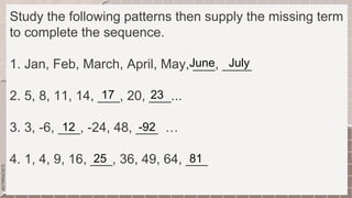 SLIDESMANIA.COM
Study the following patterns then supply the missing term
to complete the sequence.
1. Jan, Feb, March, April, May, ___, ____
2. 5, 8, 11, 14, ___, 20, ___...
3. 3, -6, ___, -24, 48, ___ …
4. 1, 4, 9, 16, ___, 36, 49, 64, ___
June July
17 23
12 -92
25 81
 