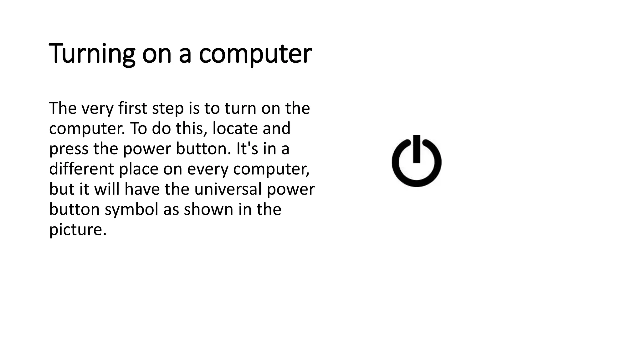 Turning on a computer
The very first step is to turn on the
computer. To do this, locate and
press the power button. It's in a
different place on every computer,
but it will have the universal power
button symbol as shown in the
picture.
 