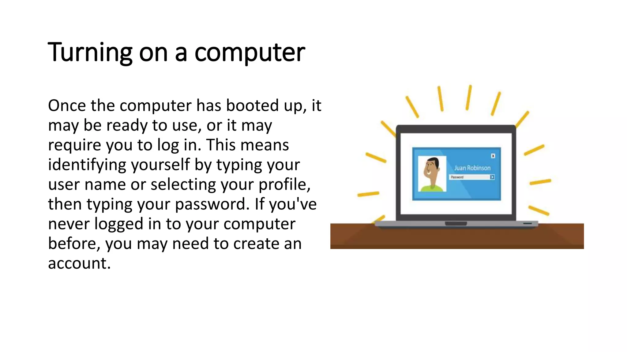 Turning on a computer
Once the computer has booted up, it
may be ready to use, or it may
require you to log in. This means
identifying yourself by typing your
user name or selecting your profile,
then typing your password. If you've
never logged in to your computer
before, you may need to create an
account.
 