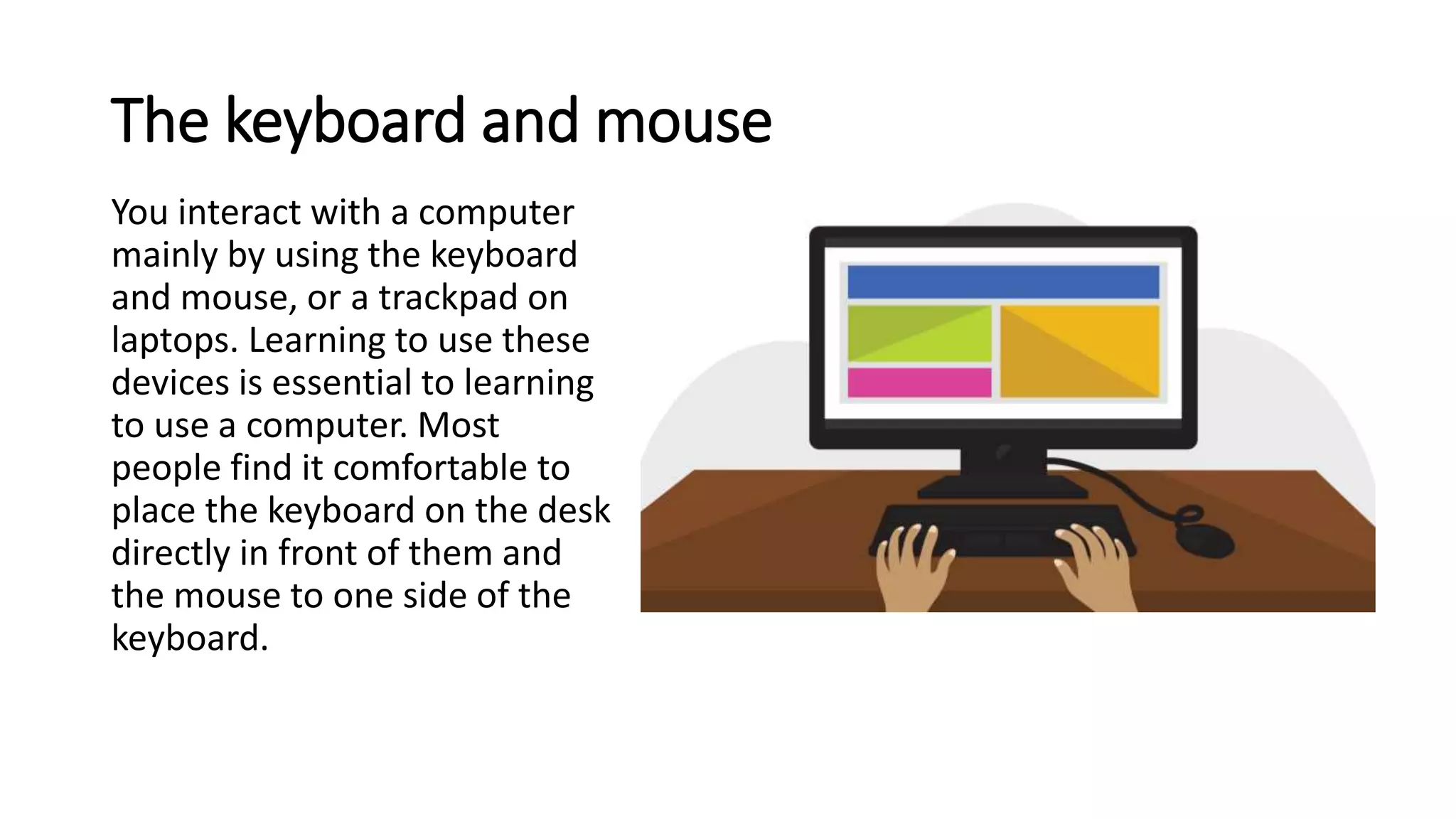 The keyboard and mouse
You interact with a computer
mainly by using the keyboard
and mouse, or a trackpad on
laptops. Learning to use these
devices is essential to learning
to use a computer. Most
people find it comfortable to
place the keyboard on the desk
directly in front of them and
the mouse to one side of the
keyboard.
 