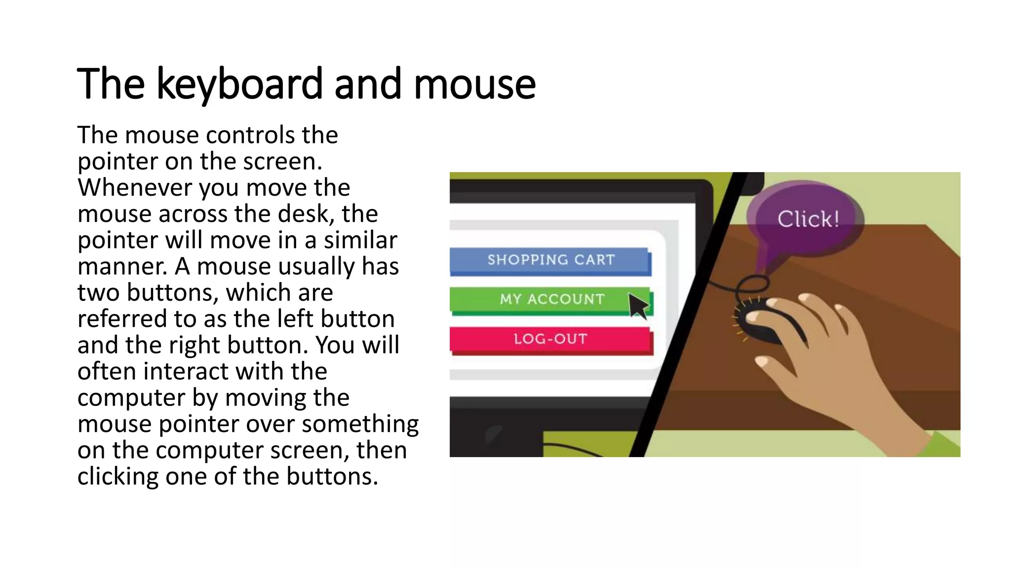 The keyboard and mouse
The mouse controls the
pointer on the screen.
Whenever you move the
mouse across the desk, the
pointer will move in a similar
manner. A mouse usually has
two buttons, which are
referred to as the left button
and the right button. You will
often interact with the
computer by moving the
mouse pointer over something
on the computer screen, then
clicking one of the buttons.
 