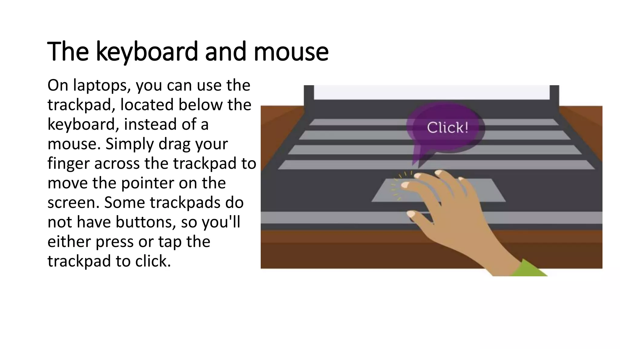 The keyboard and mouse
On laptops, you can use the
trackpad, located below the
keyboard, instead of a
mouse. Simply drag your
finger across the trackpad to
move the pointer on the
screen. Some trackpads do
not have buttons, so you'll
either press or tap the
trackpad to click.
 