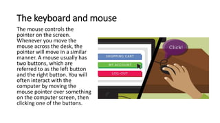 The keyboard and mouse
The mouse controls the
pointer on the screen.
Whenever you move the
mouse across the desk, the
poin...