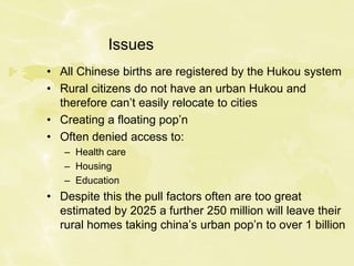 Issues
• All Chinese births are registered by the Hukou system
• Rural citizens do not have an urban Hukou and
therefore can’t easily relocate to cities
• Creating a floating pop’n
• Often denied access to:
– Health care
– Housing
– Education
• Despite this the pull factors often are too great
estimated by 2025 a further 250 million will leave their
rural homes taking china’s urban pop’n to over 1 billion
 