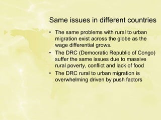 Same issues in different countries
• The same problems with rural to urban
migration exist across the globe as the
wage differential grows.
• The DRC (Democratic Republic of Congo)
suffer the same issues due to massive
rural poverty, conflict and lack of food
• The DRC rural to urban migration is
overwhelming driven by push factors
 