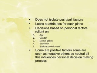 • Does not isolate push/pull factors
• Looks at attributes for each place
• Decisions based on personal factors
reliant on
1. Age
2. Gender
3. Marital Status
4. Education
5. Socio-economic class
• Some are positive factors some are
seen as negative others as neutral all
this influences personal decision making
process
 