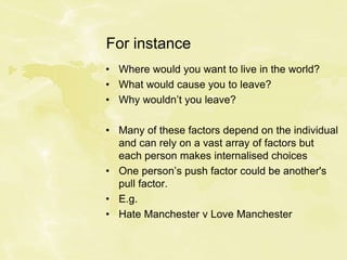 For instance
• Where would you want to live in the world?
• What would cause you to leave?
• Why wouldn’t you leave?
• Many of these factors depend on the individual
and can rely on a vast array of factors but
each person makes internalised choices
• One person’s push factor could be another's
pull factor.
• E.g.
• Hate Manchester v Love Manchester
 