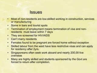 Issues
• Most of non-residents are low-skilled working in construction, services
or manufacturing
• Some in bars and tourist spots
• Termination of employment means termination of visa and non-
residents must leave within 7 days
• They are screened for HIV/AIDS
• Can’t marry residents
• Females found to be pregnant are forced home without exception
• Skilled labour from the west have less restrictive visas and can apply
for residency after 2yrs.
• Singaporeans often seek work aboard and nearly 200,00 live
overseas
• Many are highly skilled and students sponsored by the Govt are
forced to return after completion.
 