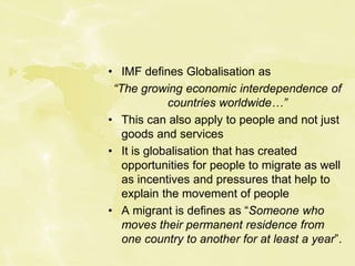 • IMF defines Globalisation as
“The growing economic interdependence of
countries worldwide…”
• This can also apply to people and not just
goods and services
• It is globalisation that has created
opportunities for people to migrate as well
as incentives and pressures that help to
explain the movement of people
• A migrant is defines as “Someone who
moves their permanent residence from
one country to another for at least a year”.
 