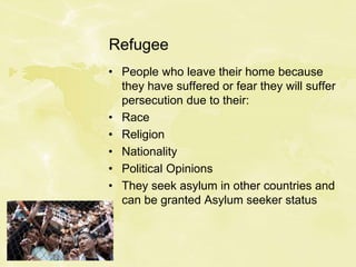 Refugee
• People who leave their home because
they have suffered or fear they will suffer
persecution due to their:
• Race
• Religion
• Nationality
• Political Opinions
• They seek asylum in other countries and
can be granted Asylum seeker status
 