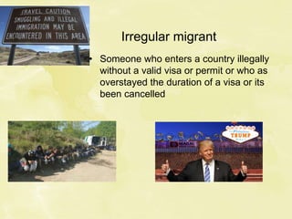 Irregular migrant
• Someone who enters a country illegally
without a valid visa or permit or who as
overstayed the duration of a visa or its
been cancelled
 