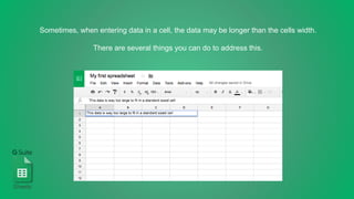 Sometimes, when entering data in a cell, the data may be longer than the cells width.
There are several things you can do to address this.
Sheets
 