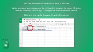 You can resize the column to fit the width of the data.
When you hover your mouse over the dividing line between the column ID letters
the cursor will switch into a right pointing arrow and the line will turn blue.
Click and hold, whilst dragging, to resize the column.
Sheets
 