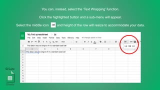 You can, instead, select the ‘Text Wrapping’ function.
Click the highlighted button and a sub-menu will appear.
Select the middle icon and height of the row will resize to accommodate your data.
Sheets
 