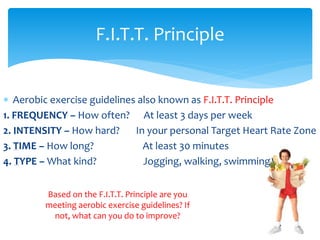  Aerobic exercise guidelines also known as F.I.T.T. Principle
1. FREQUENCY – How often? At least 3 days per week
2. INTENSITY – How hard? In your personal Target Heart Rate Zone
3. TIME – How long? At least 30 minutes
4. TYPE – What kind? Jogging, walking, swimming
F.I.T.T. Principle
Based on the F.I.T.T. Principle are you
meeting aerobic exercise guidelines? If
not, what can you do to improve?
 