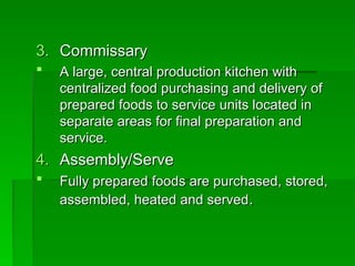 3.
3. Commissary
Commissary
 A large, central production kitchen with
A large, central production kitchen with
centralized food purchasing and delivery of
centralized food purchasing and delivery of
prepared foods to service units located in
prepared foods to service units located in
separate areas for final preparation and
separate areas for final preparation and
service.
service.
4.
4. Assembly/Serve
Assembly/Serve
 Fully prepared foods are purchased, stored,
Fully prepared foods are purchased, stored,
assembled, heated and served
assembled, heated and served.
.
 