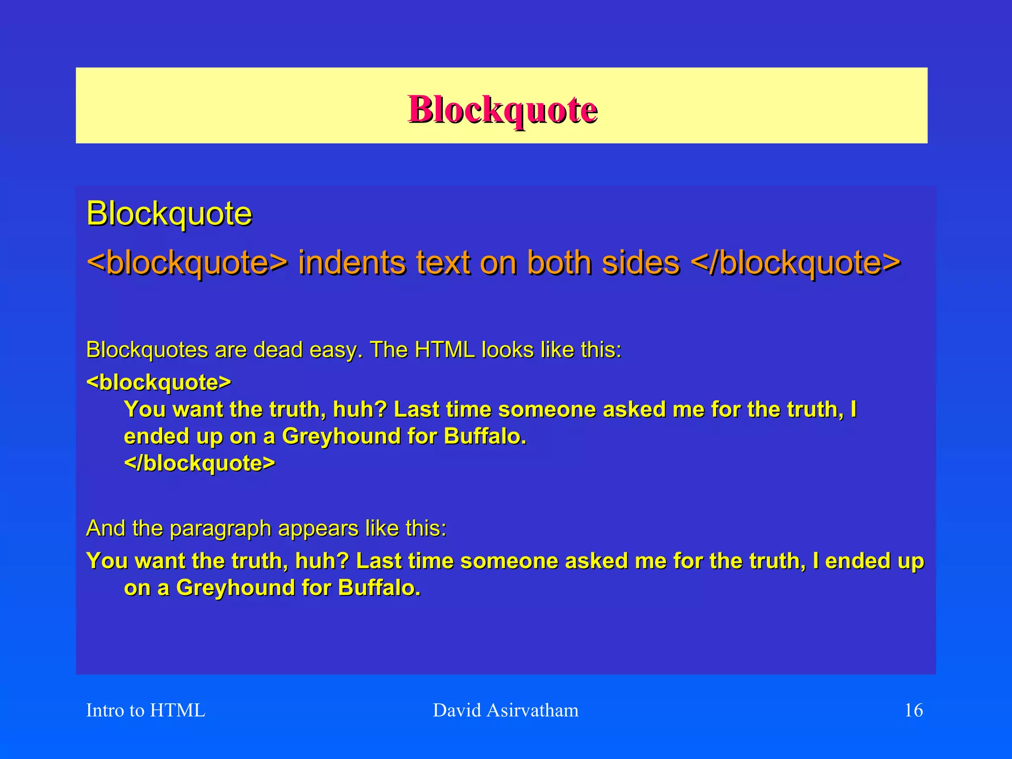 Blockquote Blockquote <blockquote> indents text on both sides </blockquote> Blockquotes are dead easy. The HTML looks like this:   <blockquote> You want the truth, huh? Last time someone asked me for the truth, I ended up on a Greyhound for Buffalo. </blockquote>  And the paragraph appears like this:   You want the truth, huh? Last time someone asked me for the truth, I ended up on a Greyhound for Buffalo.  Intro to HTML David Asirvatham 