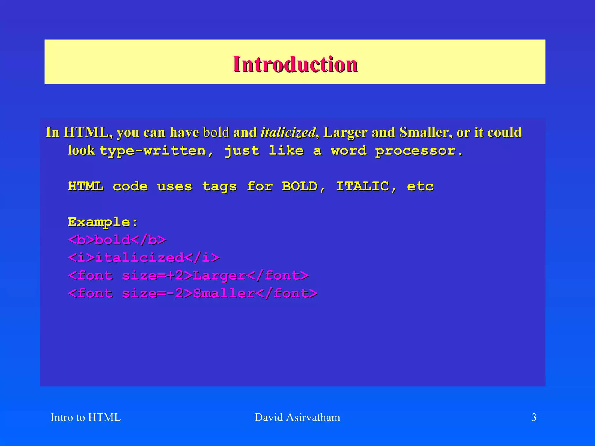 Introduction In HTML, you can have  bold  and  italicized , Larger and Smaller, or it could look  type-written, just like a word processor. HTML code uses tags for BOLD, ITALIC, etc Example: <b>bold</b> <i>italicized</i> <font size=+2>Larger</font> <font size=-2>Smaller</font> Intro to HTML David Asirvatham 