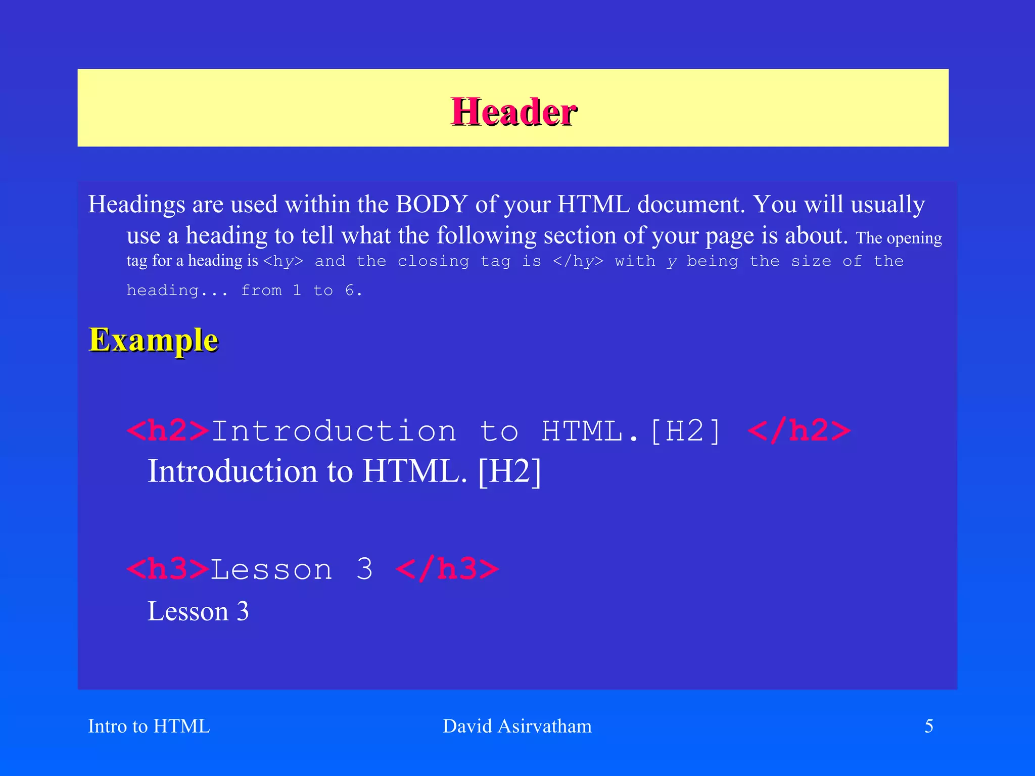 Header Headings are used within the BODY of your HTML document. You will usually use a heading to tell what the following section of your page is about.  The opening tag for a heading is  <h y > and the closing tag is </h y > with  y  being the size of the heading... from 1 to 6.   Example <h2> Introduction to HTML.[H2]   </h2>   Introduction to HTML. [H2] <h3> Lesson 3   </h3>   Lesson 3 Intro to HTML David Asirvatham 