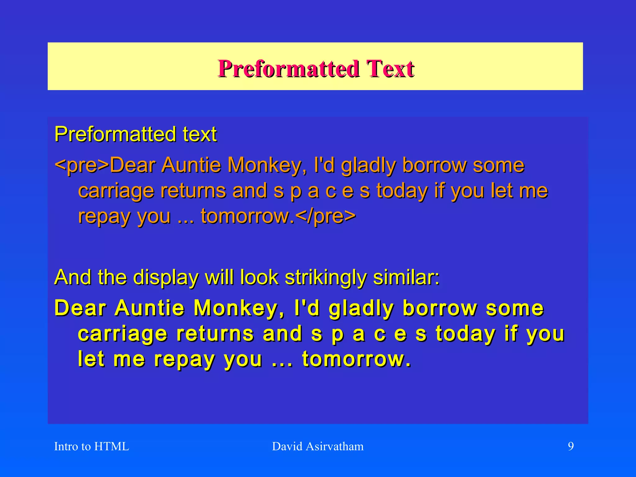 Preformatted Text Preformatted text <pre>Dear Auntie Monkey, I'd gladly borrow some carriage returns and s p a c e s today if you let me repay you ... tomorrow.</pre>   And the display will look strikingly similar:   Dear Auntie Monkey, I'd gladly borrow some carriage returns and s p a c e s today if you let me repay you ... tomorrow.   Intro to HTML David Asirvatham 