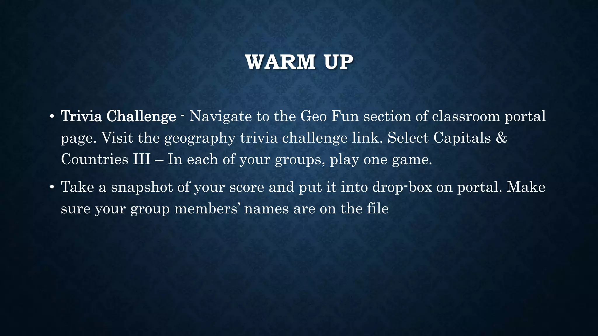 WARM UP
• Trivia Challenge - Navigate to the Geo Fun section of classroom portal
page. Visit the geography trivia challenge link. Select Capitals &
Countries III – In each of your groups, play one game.
• Take a snapshot of your score and put it into drop-box on portal. Make
sure your group members’ names are on the file
 