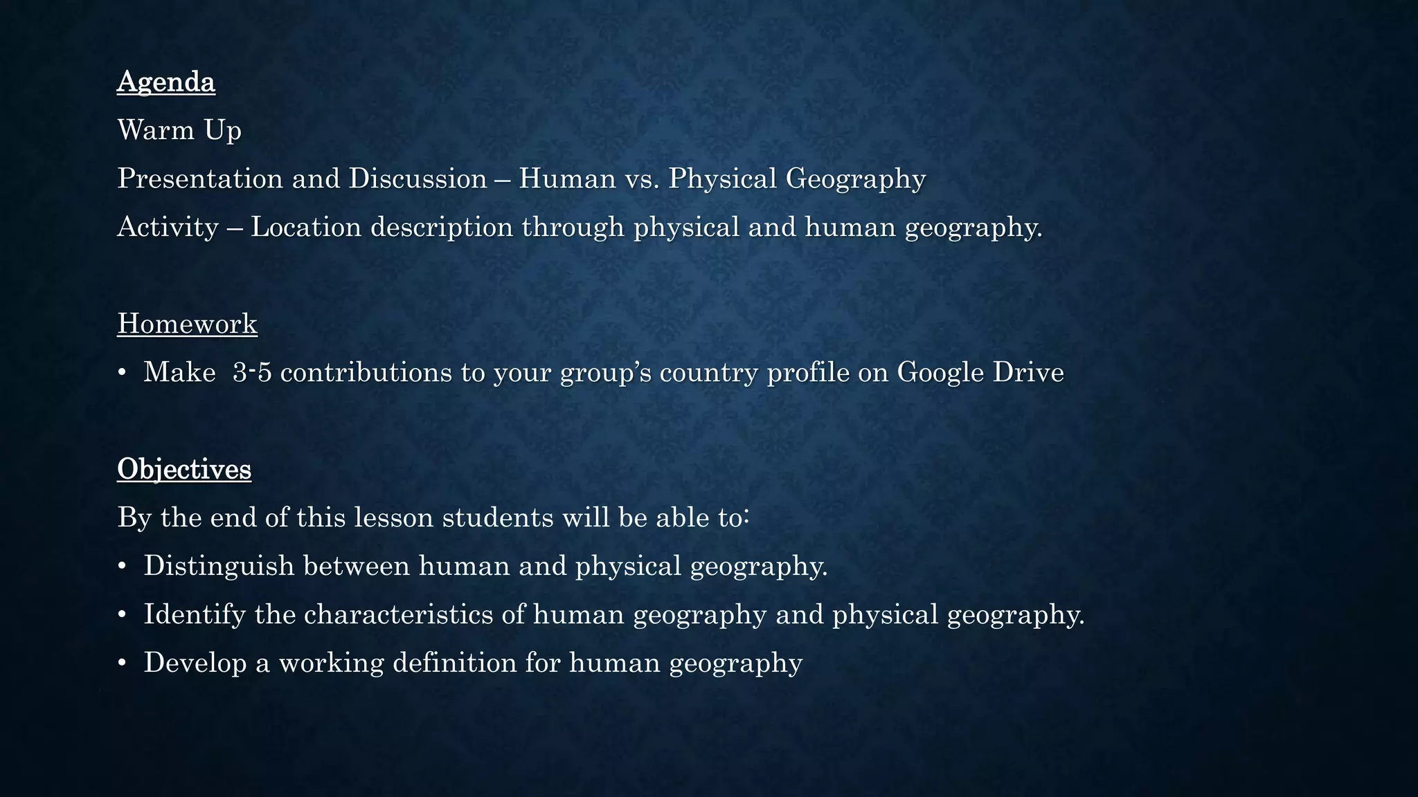 Agenda
Warm Up
Presentation and Discussion – Human vs. Physical Geography
Activity – Location description through physical and human geography.
Homework
• Make 3-5 contributions to your group’s country profile on Google Drive
Objectives
By the end of this lesson students will be able to:
• Distinguish between human and physical geography.
• Identify the characteristics of human geography and physical geography.
• Develop a working definition for human geography
 