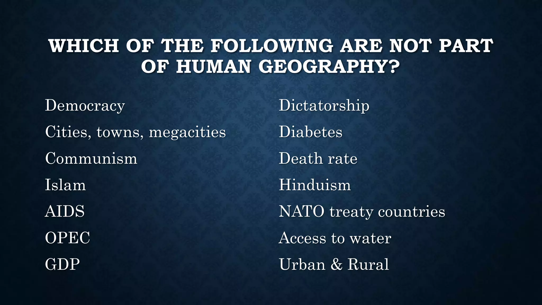 WHICH OF THE FOLLOWING ARE NOT PART
OF HUMAN GEOGRAPHY?
Democracy
Cities, towns, megacities
Communism
Islam
AIDS
OPEC
GDP
Dictatorship
Diabetes
Death rate
Hinduism
NATO treaty countries
Access to water
Urban & Rural
 
