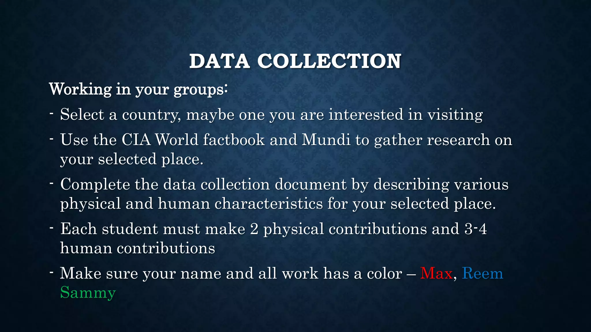 DATA COLLECTION
Working in your groups:
- Select a country, maybe one you are interested in visiting
- Use the CIA World factbook and Mundi to gather research on
your selected place.
- Complete the data collection document by describing various
physical and human characteristics for your selected place.
- Each student must make 2 physical contributions and 3-4
human contributions
- Make sure your name and all work has a color – Max, Reem
Sammy
 