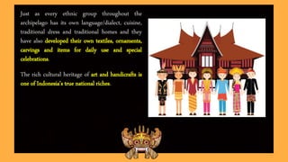 Just as every ethnic group throughout the
archipelago has its own language/dialect, cuisine,
traditional dress and traditional homes and they
have also developed their own textiles, ornaments,
carvings and items for daily use and special
celebrations.
The rich cultural heritage of art and handicrafts is
one of Indonesia's true national riches.
 