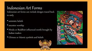 Indonesian Art Forms
Indonesian art forms can include designs traced back
to early
• animistic beliefs
• ancestor worship
• Hindu or Buddhist influenced motifs brought by
Indian traders
• Chinese or Islamic symbols and beliefs
 