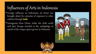 Influences of Arts in Indonesia
• Foreign influence on Indonesian art forms was
brought about by centuries of exposure to other
cultures through trade.
• Immigrants from China, India, the Arab world
and later Europe traveled to the archipelago in
search of the unique spices grown in Indonesia.
 