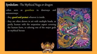 Symbolism - The Mythical Naga or dragon
-often seen as guardians in doorways and
entranceways
- they guard and protect whoever is inside
- they are often shown in art with multiple heads, as
partly human with the serpentine aspect covering
the human form, or adoring one of the major gods
or mythical heroes
 