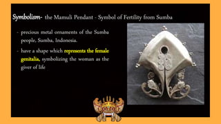 Symbolism- the Mamuli Pendant - Symbol of Fertility from Sumba
- precious metal ornaments of the Sumba
people, Sumba, Indonesia.
- have a shape which represents the female
genitalia, symbolizing the woman as the
giver of life
 