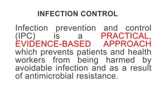 INFECTION CONTROL
Infection prevention and control
(IPC) is a PRACTICAL,
EVIDENCE-BASED APPROACH
which prevents patients and health
workers from being harmed by
avoidable infection and as a result
of antimicrobial resistance.
 