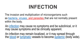 INFECTION
The invasion and multiplication of microorganisms such
as bacteria, viruses, and parasites that are not normally present
within the body.
An infection may cause no symptoms and be subclinical, or it
may cause symptoms and be clinically apparent.
An infection may remain localized, or it may spread through
the blood or lymphatic vessels to become systemic (body wide).
 