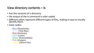 View directory contents – ls
 lists the contents of a directory.
 the output of the ls command is color coded.
 different colors represent different types of files, making it easy to visually
identify them.
 Color codes:
- Blue (Directories),
- White (Text files),
- Red (Archives),
- Cyan (Links),
- Green (Executables),
- Pink (Images),
- Yellow (Device Files)
 