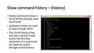 Show command history – (history)
 history command shows a
list of all the recently used
commands
 up/down arrows are used
to loop through them
 The Ctrl+R shortcut key
will start a search mode
where the first few
characters of a command
are typed to search
through recent history
 