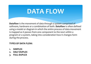 DATA FLOW
Dataflow is the movement of data through a system comprised of
software, hardware or a combination of both. Dataflow is often defined
using a model or diagram in which the entire process of data movement
is mapped as it passes from one component to the next within a
program or a system, taking into consideration how it changes form
during the process.
TYPES OF DATA FLOW:
1. SIMPLEX
2. HALF-DUPLEX
3. FULL DUPLEX
 