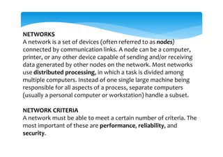 NETWORKS
A network is a set of devices (often referred to as nodes)
connected by communication links. A node can be a computer,
printer, or any other device capable of sending and/or receiving
data generated by other nodes on the network. Most networks
use distributed processing, in which a task is divided among
multiple computers. Instead of one single large machine being
responsible for all aspects of a process, separate computers
(usually a personal computer or workstation) handle a subset.
NETWORK CRITERIA
A network must be able to meet a certain number of criteria. The
most important of these are performance, reliability, and
security.
 
