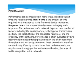 PERFORMANCE
Performance can be measured in many ways, including transit
time and response time. Transit time is the amount of time
required for a message to travel from one device to another.
Response time is the elapsed time between an inquiry and a
response. The performance of a network depends on a number of
factors, including the number of users, the type of transmission
medium, the capabilities of the connected hardware, and the
efficiency of the software. Performance is often evaluated by two
networking metrics: throughput and delay. We often need more
throughput and less delay. However, these two criteria are often
contradictory. If we try to send more data to the network, we
may increase throughput but we increase the delay because of
traffic congestion in the network.
 