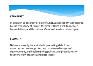 RELIABILITY
In addition to accuracy of delivery, network reliability is measured
by the frequency of failure, the time it takes a link to recover
from a failure, and the network's robustness in a catastrophe.
SECURITY
Network security issues include protecting data from
unauthorized access, protecting data from damage and
development, and implementing policies and procedures for
recovery from breaches and data losses.
 