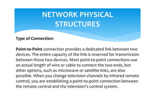NETWORK PHYSICAL
STRUCTURES
Type of Connection:
Point-to-Point connection provides a dedicated link between two
devices. The entire capacity of the link is reserved for transmission
between those two devices. Most point-to-point connections use
an actual length of wire or cable to connect the two ends, but
other options, such as microwave or satellite links, are also
possible. When you change television channels by infrared remote
control, you are establishing a point-to-point connection between
the remote control and the television's control system.
 