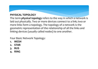 PHYSICAL TOPOLOGY
The term physical topology refers to the way in which a network is
laid out physically. Two or more devices connect to a link; two or
more links form a topology. The topology of a network is the
geometric representation of the relationship of all the links and
linking devices (usually called nodes) to one another.
Four Basic Network Topology:
1. MESH
2. STAR
3. BUS
4. RING
 