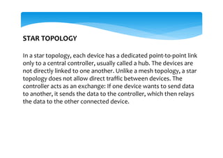 STAR TOPOLOGY
In a star topology, each device has a dedicated point-to-point link
only to a central controller, usually called a hub. The devices are
not directly linked to one another. Unlike a mesh topology, a star
topology does not allow direct traffic between devices. The
controller acts as an exchange: If one device wants to send data
to another, it sends the data to the controller, which then relays
the data to the other connected device.
 